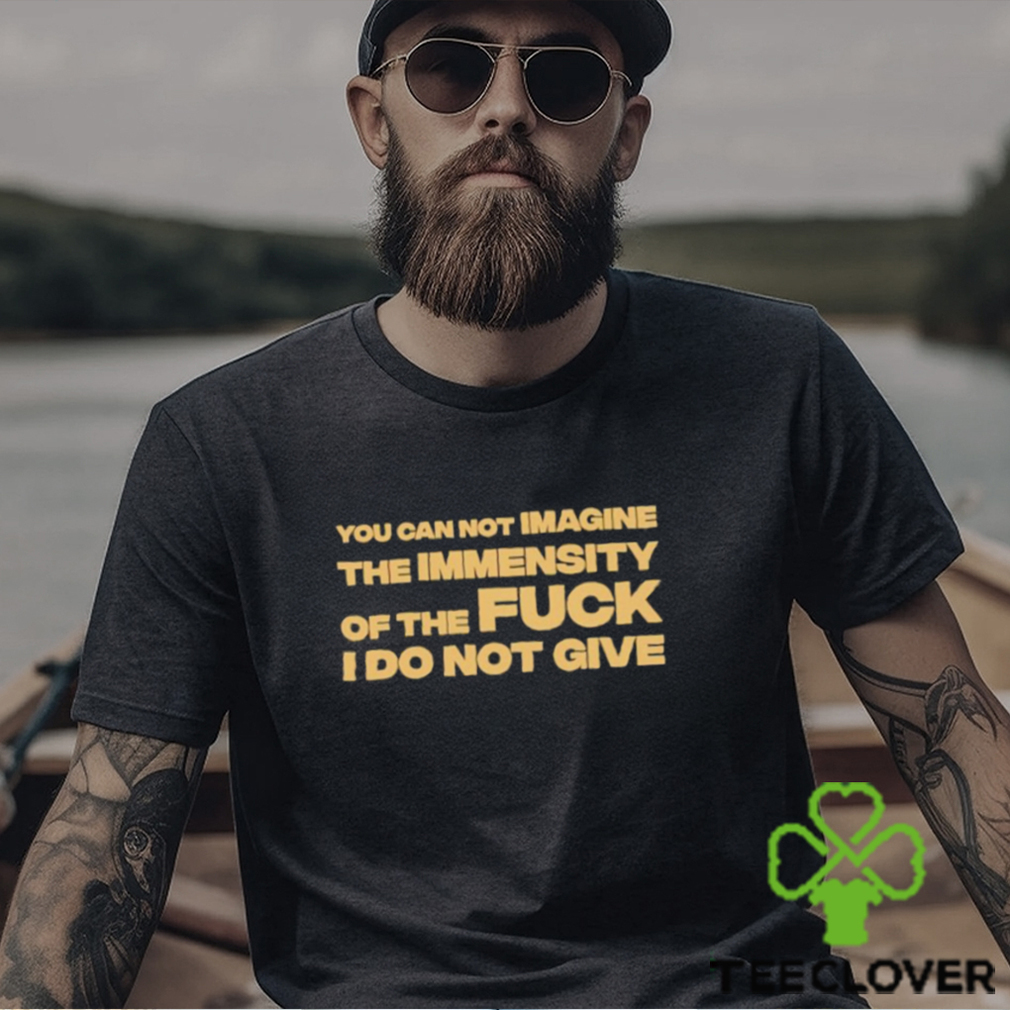 You Can Not Imagine The Immensity Of The Fuck I Do Not Give Shirt You Can Not Imagine The Immensity Of The Fuck I Do Not Give Shirt