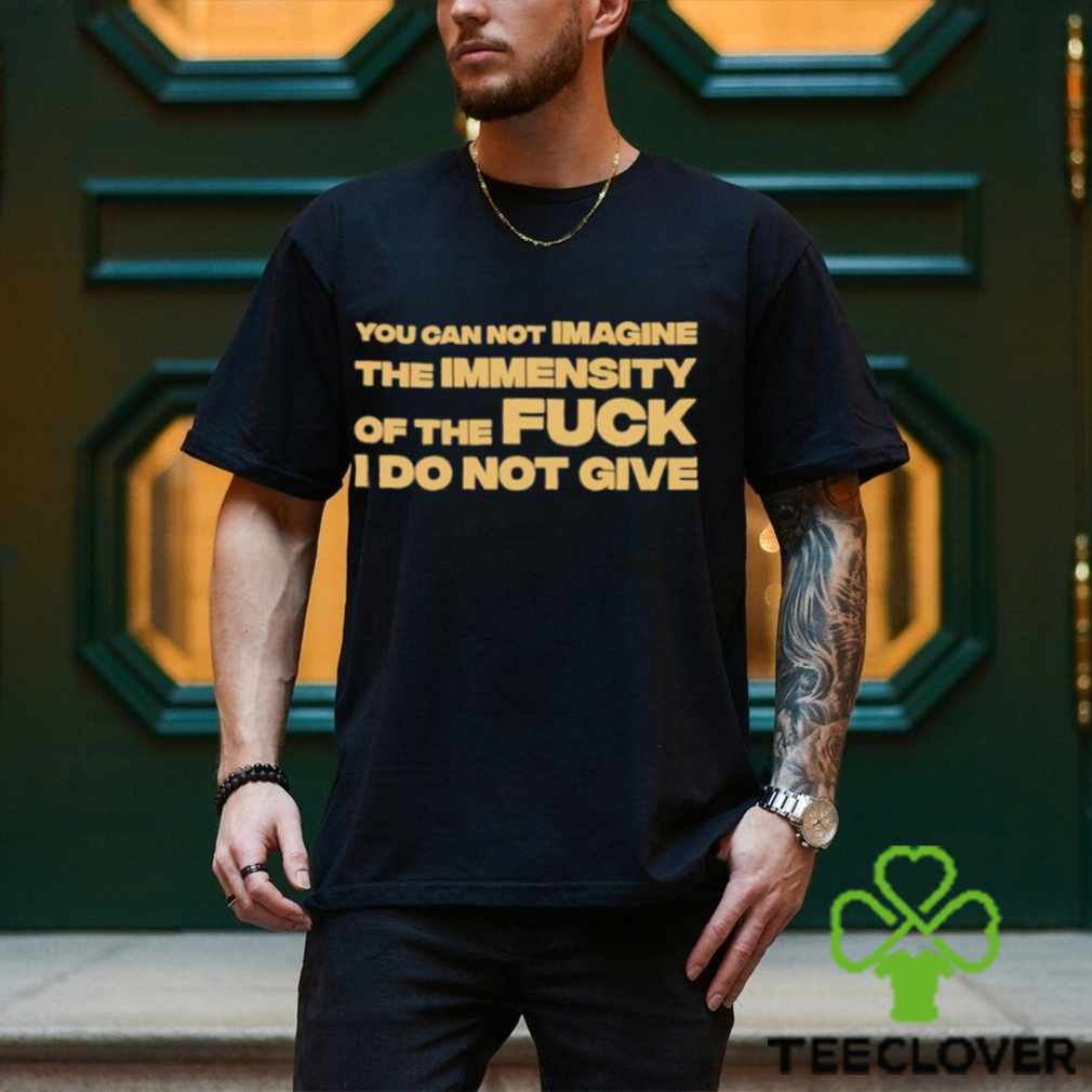 You Can Not Imagine The Immensity Of The Fuck I Do Not Give Shirt You Can Not Imagine The Immensity Of The Fuck I Do Not Give Shirt