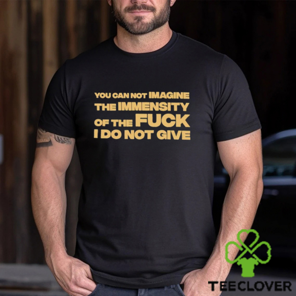 You Can Not Imagine The Immensity Of The Fuck I Do Not Give Shirt You Can Not Imagine The Immensity Of The Fuck I Do Not Give Shirt