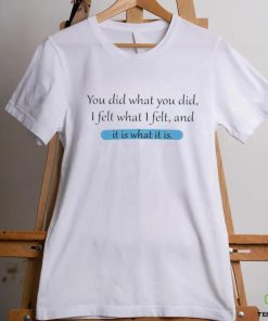 You Did What You Did I Felt What I Felt And It Is What It Is Shirt 1 You Did What You Did I Felt What I Felt And It Is What It Is Shirt