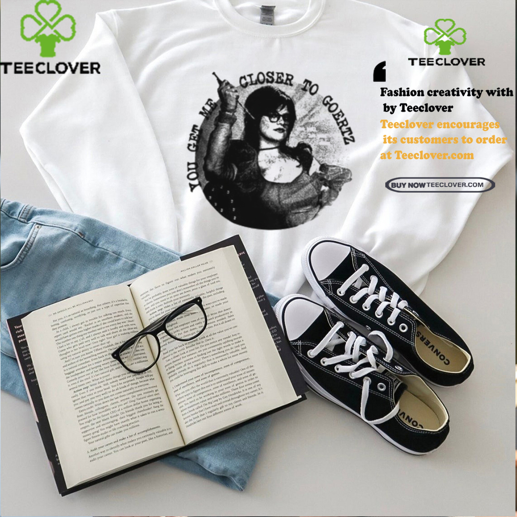 You Get Me Closer To Goertz Shirt You Get Me Closer To Goertz Shirt