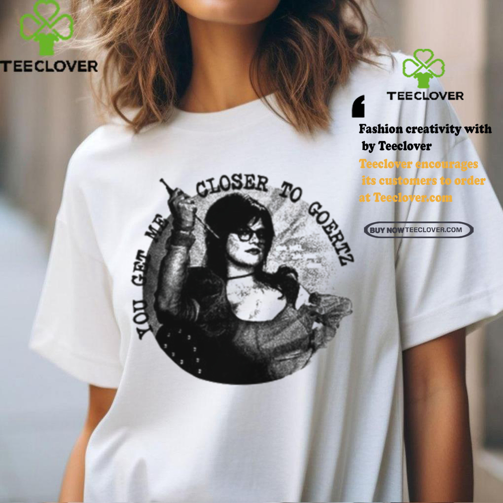 You Get Me Closer To Goertz Shirt You Get Me Closer To Goertz Shirt