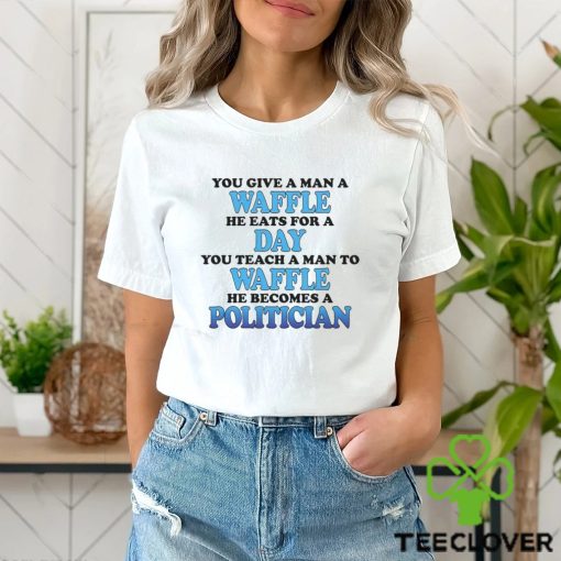 You Give A Man A Waffle He Eats For A Day You Teach A Man To Waffle He Becomes A Politician Shirt