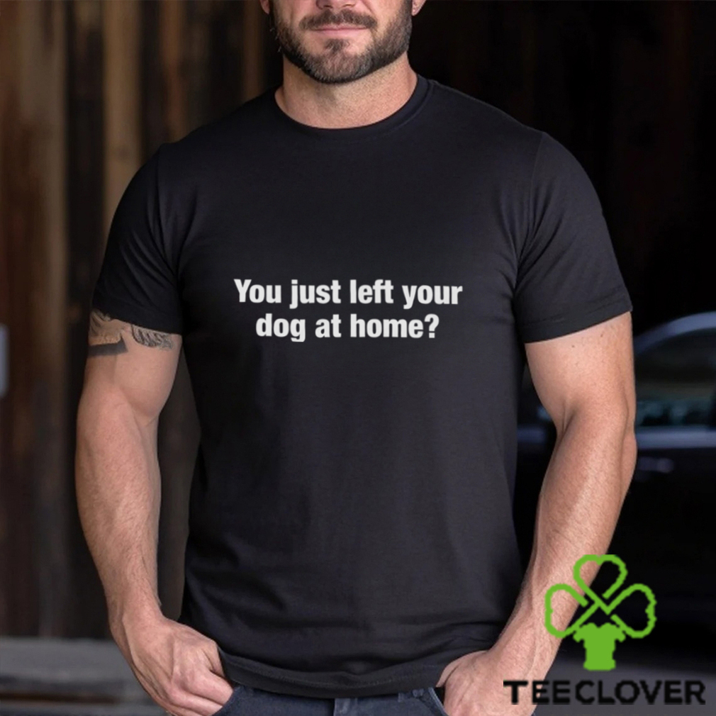 You Just Left Your Dog At Home Shirt You Just Left Your Dog At Home Shirt