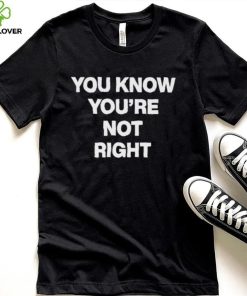 You Know You’re Not Right Shirt