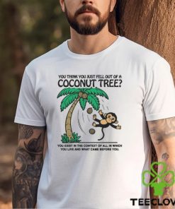 You Think You Just Fell Out Of A Coconut Tree You Exist In The Context Of All In Which You Live And What Came Before You T shirts