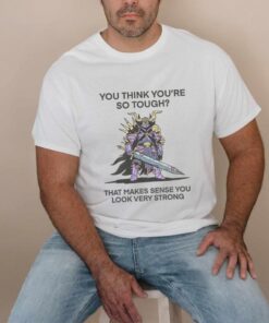 You Think You’re So Tough That Makes Sense You Look Very Strong T Shirt