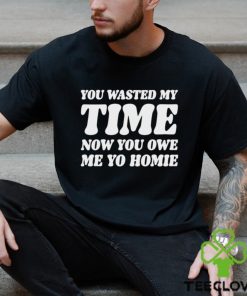 You Wasted My Time Now You Owe Me Yo Homie Shirt