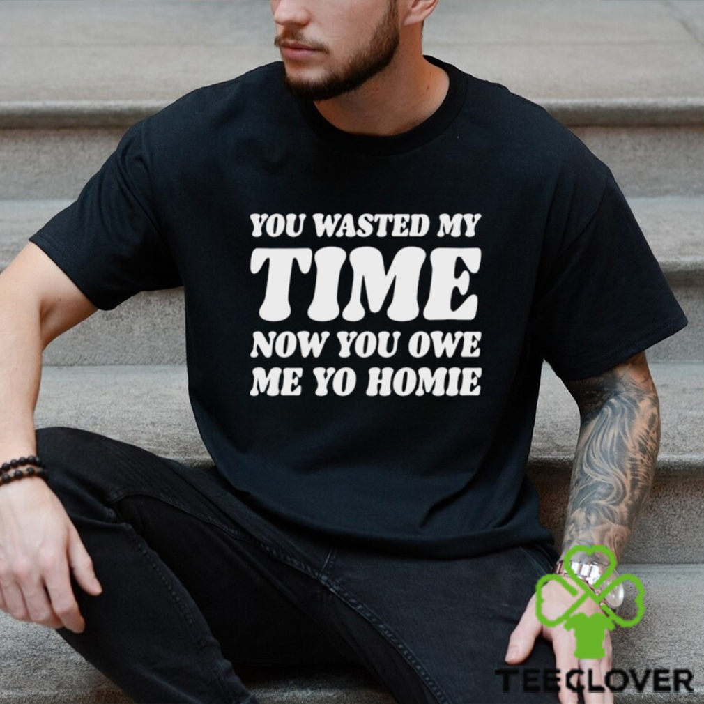 You Wasted My Time Now You Owe Me Yo Homie Shirt You Wasted My Time Now You Owe Me Yo Homie Shirt