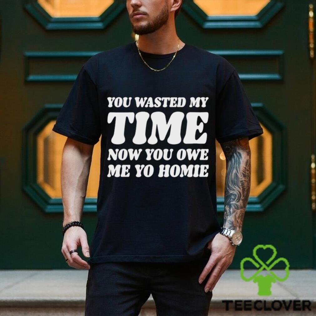 You Wasted My Time Now You Owe Me Yo Homie Shirt You Wasted My Time Now You Owe Me Yo Homie Shirt