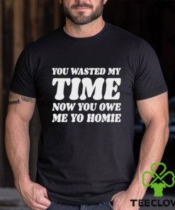 You Wasted My Time Now You Owe Me Yo Homie Shirt 3 You Wasted My Time Now You Owe Me Yo Homie Shirt