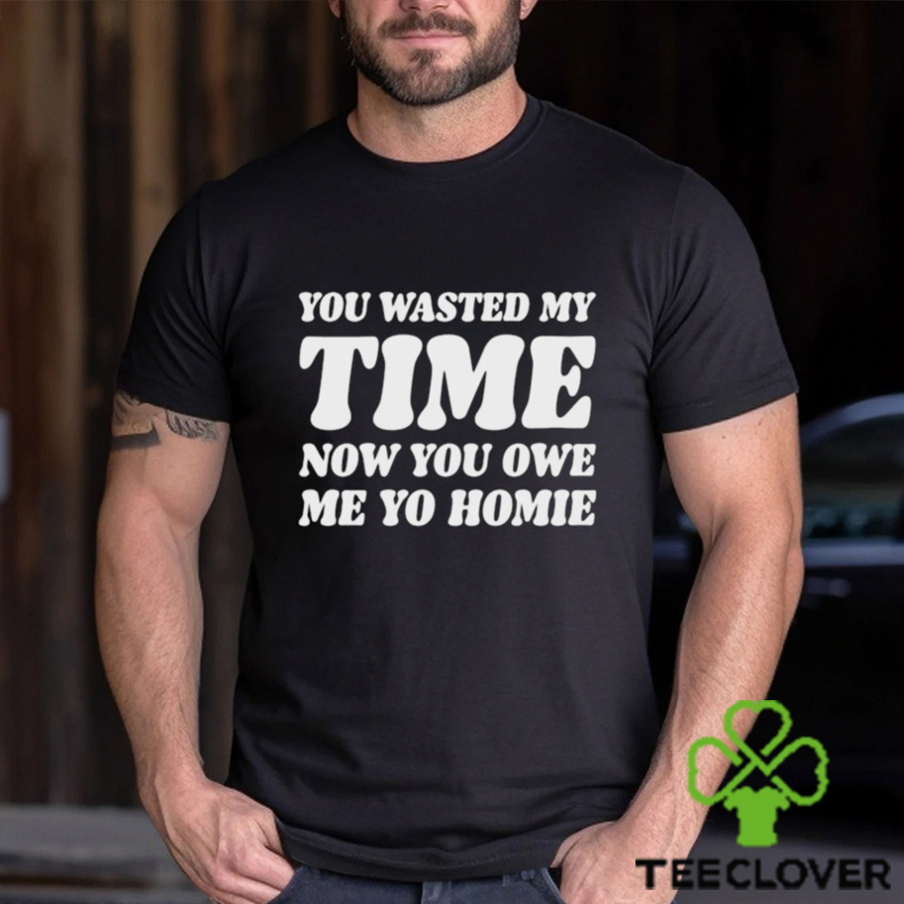 You Wasted My Time Now You Owe Me Yo Homie Shirt You Wasted My Time Now You Owe Me Yo Homie Shirt