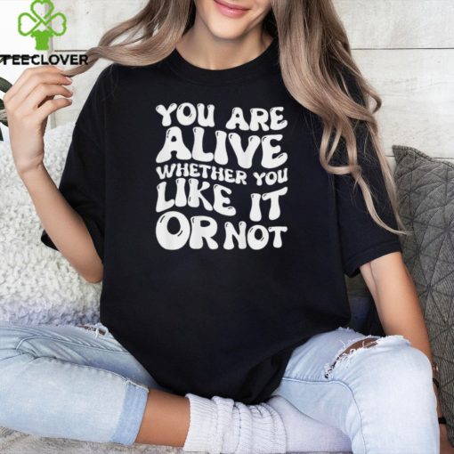 You are alive whether you like it or not shirt