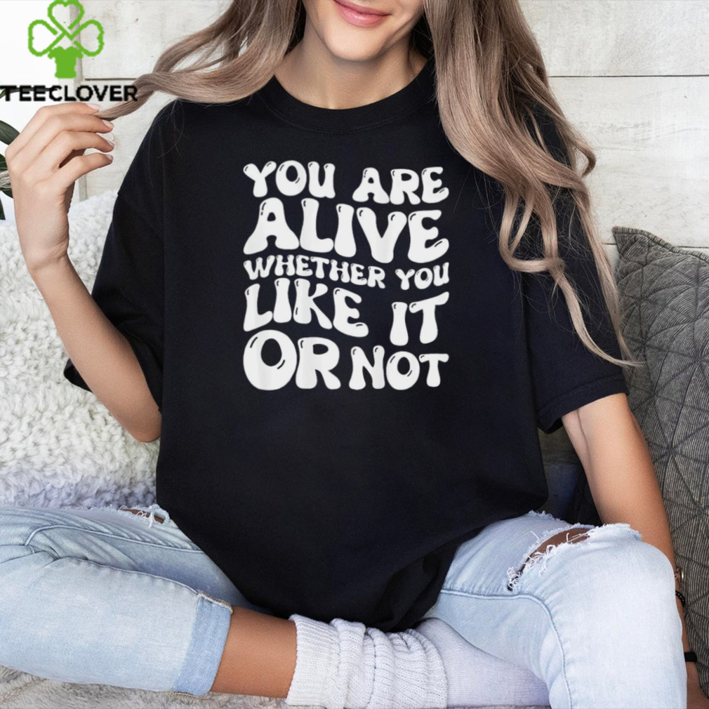 You are alive whether you like it or not shirt You are alive whether you like it or not shirt