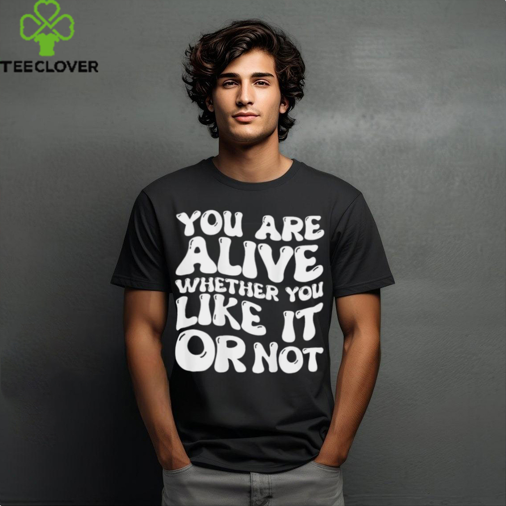 You are alive whether you like it or not shirt You are alive whether you like it or not shirt