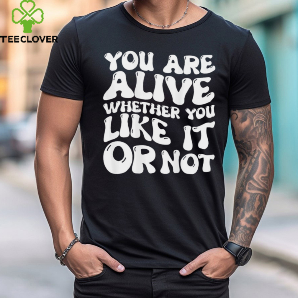 You are alive whether you like it or not shirt You are alive whether you like it or not shirt