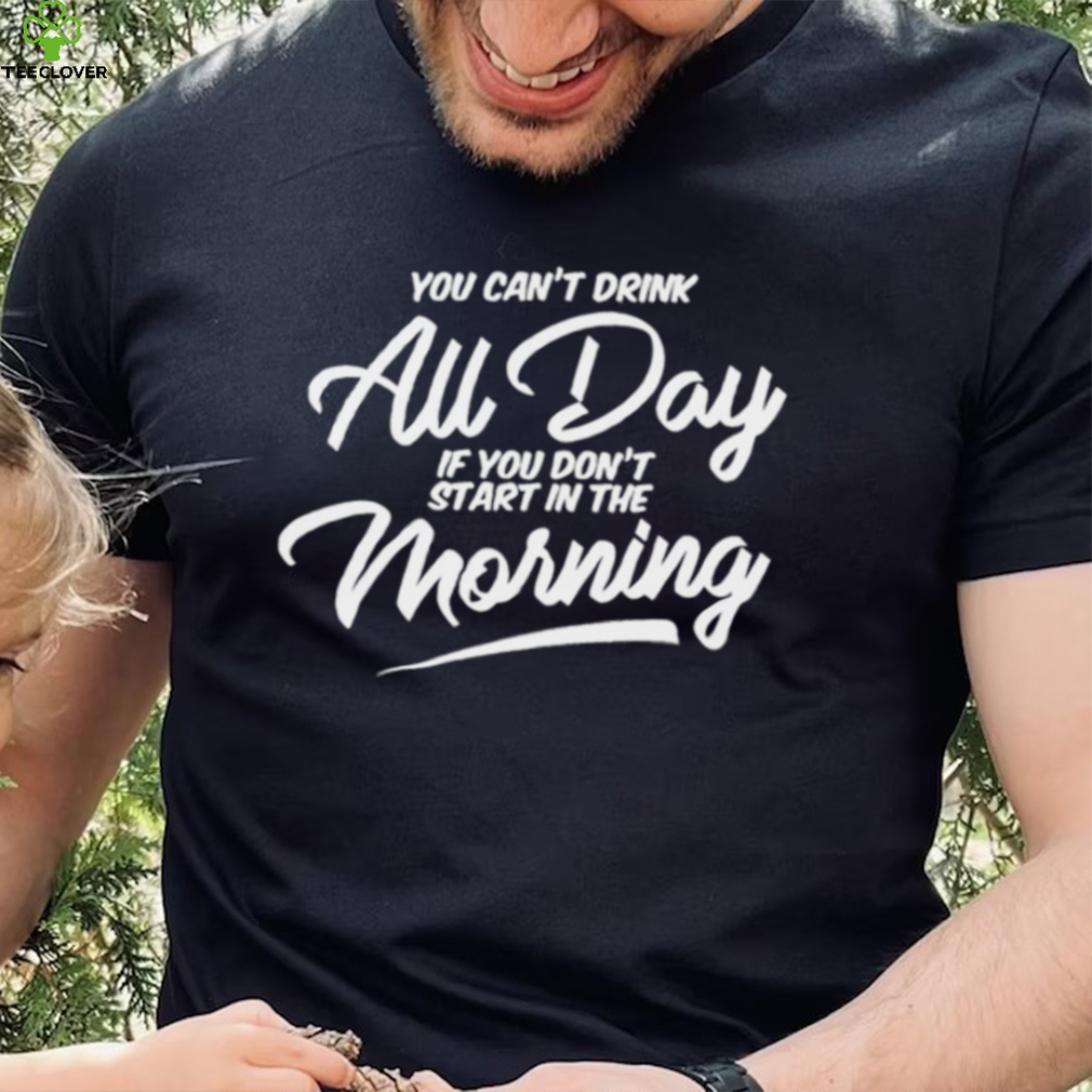 You can’t drink all day if you don’t start in the morning 2024 shirt You can’t drink all day if you don’t start in the morning 2024 shirt
