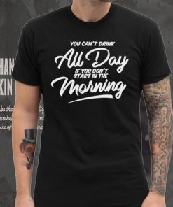 You can’t drink all day if you don’t start in the morning 2024 shirt 4 You can’t drink all day if you don’t start in the morning 2024 shirt