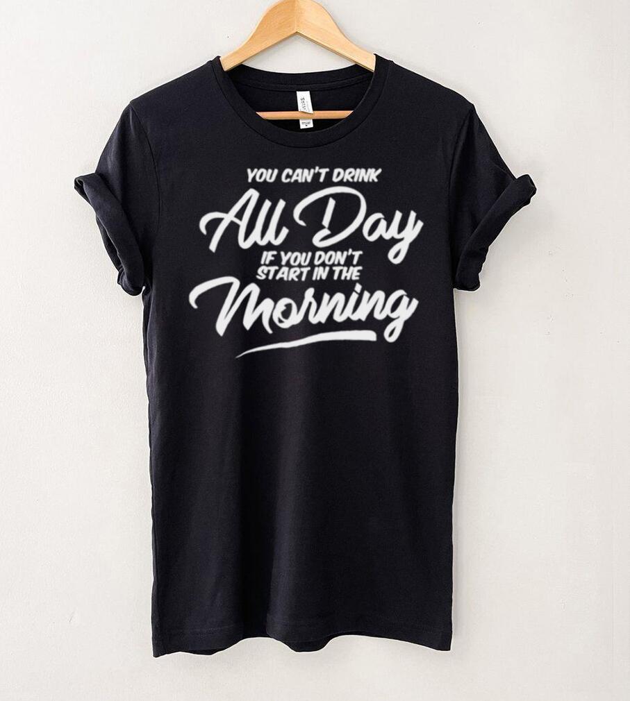 You can’t drink all day if you don’t start in the morning 2024 shirt You can’t drink all day if you don’t start in the morning 2024 shirt