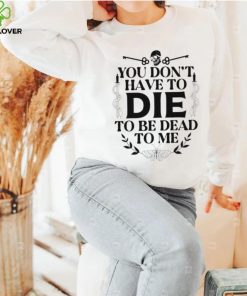 You don’t have to die to be dead to me T Shirt