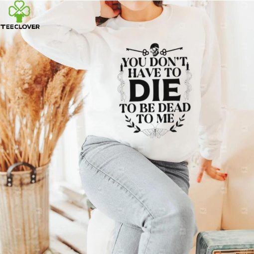 You don’t have to die to be dead to me T Shirt
