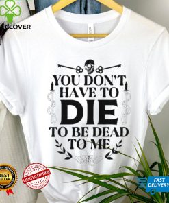 You don’t have to die to be dead to me T Shirt
