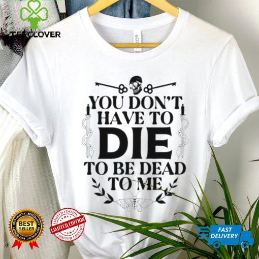 You don’t have to die to be dead to me T Shirt