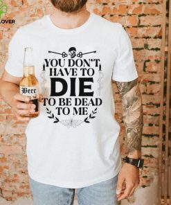 You don’t have to die to be dead to me T Shirt
