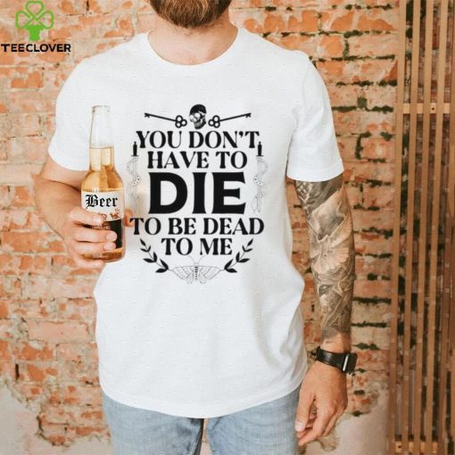 You don’t have to die to be dead to me T Shirt