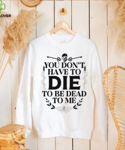You don’t have to die to be dead to me T Shirt