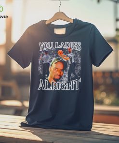 You ladies alright shirt 1 You ladies alright shirt