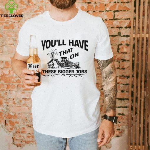 You’ll Have That On These Bigger Jobs Funny T Shirt