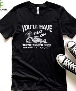 You’ll have that on these bigger jobs shirt