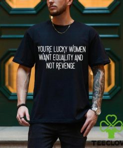 You’re Lucky Women Want Equality And Not Revenge shirt