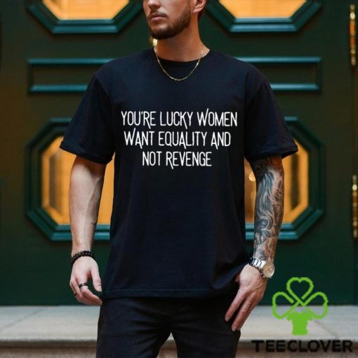 You’re Lucky Women Want Equality And Not Revenge shirt
