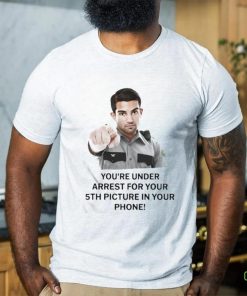You’re Under Arrest For Your 5Th Picture In Your Phone Shirt 1 You’re Under Arrest For Your 5Th Picture In Your Phone Shirt