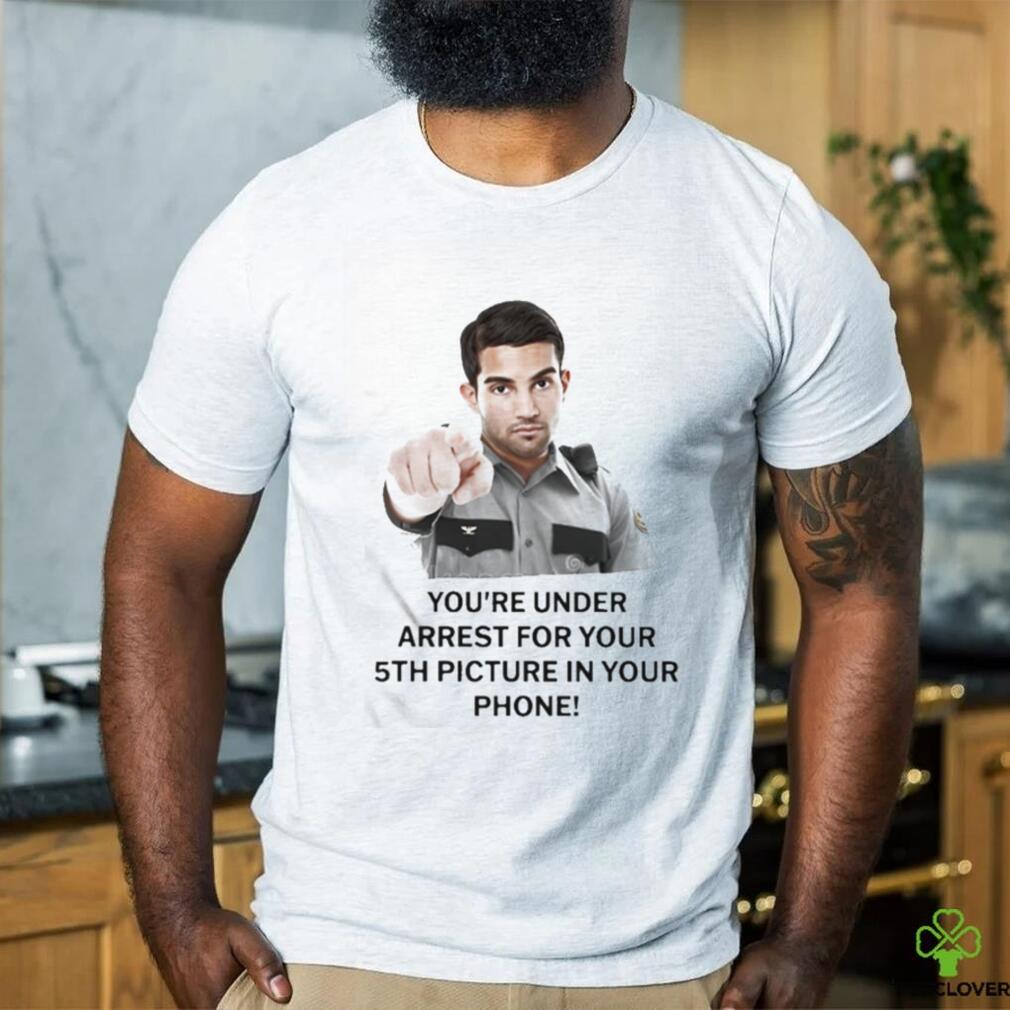 You’re Under Arrest For Your 5Th Picture In Your Phone Shirt You’re Under Arrest For Your 5Th Picture In Your Phone Shirt
