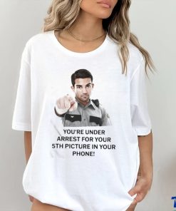 You’re Under Arrest For Your 5Th Picture In Your Phone Shirt 2 You’re Under Arrest For Your 5Th Picture In Your Phone Shirt