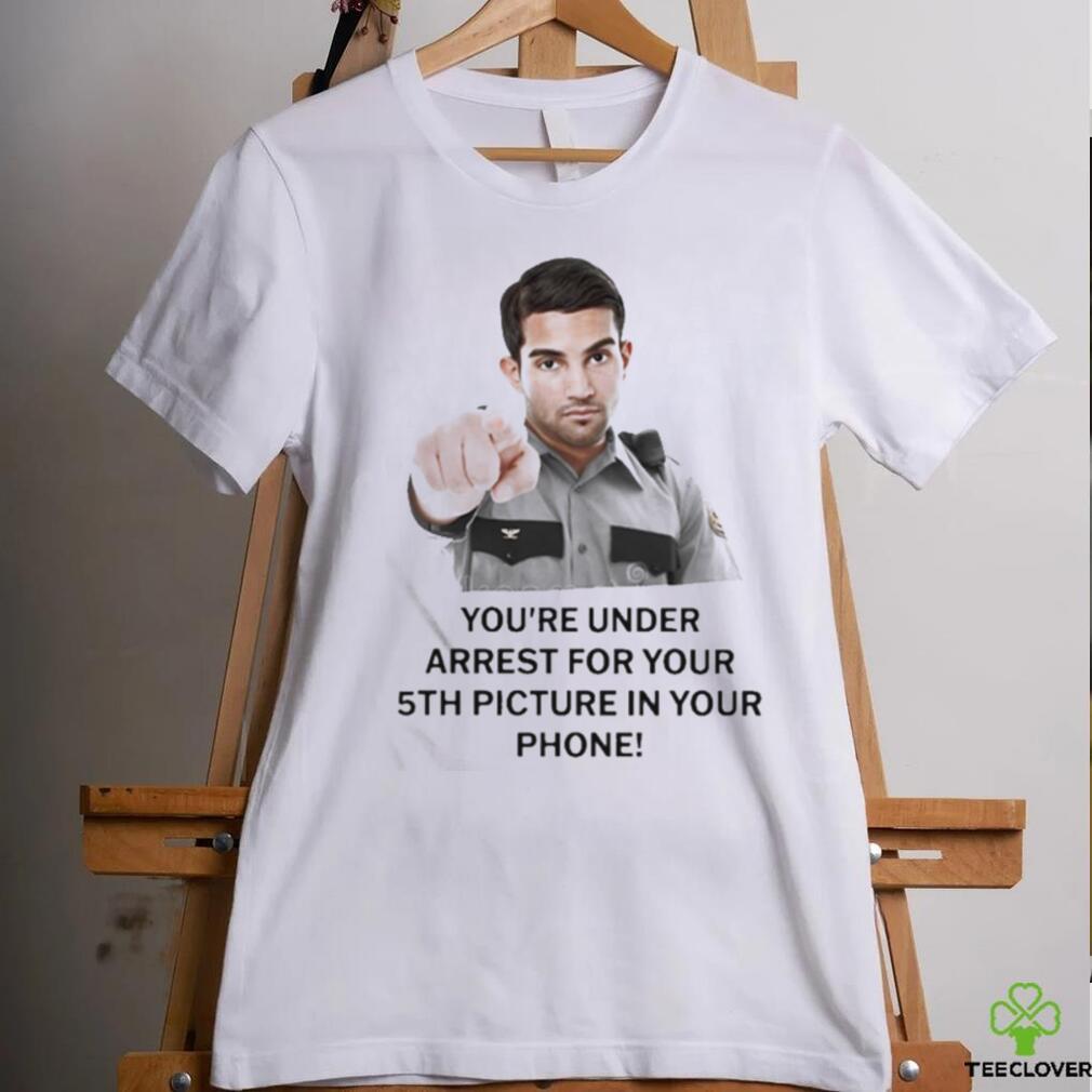 You’re Under Arrest For Your 5Th Picture In Your Phone Shirt You’re Under Arrest For Your 5Th Picture In Your Phone Shirt