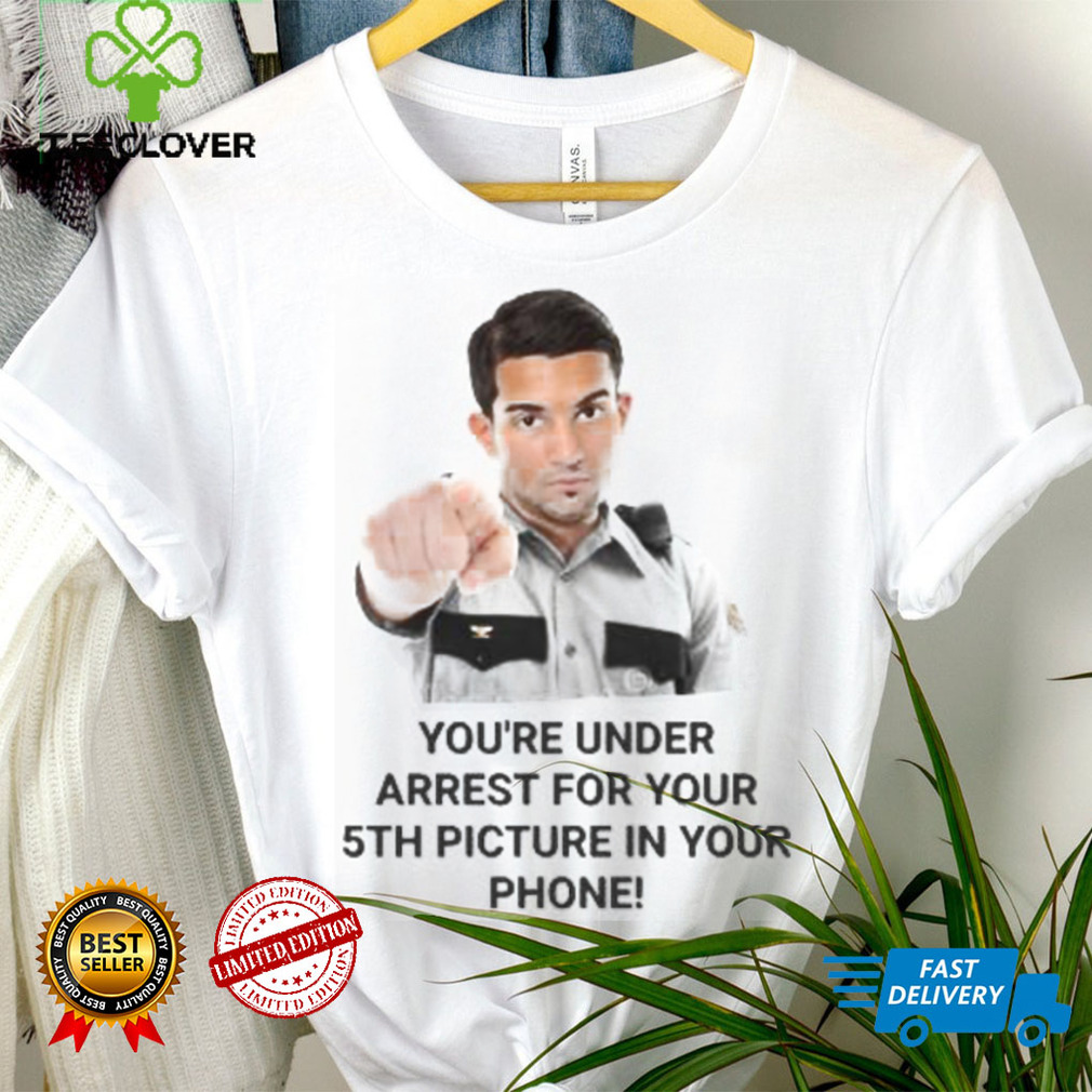 You’re Under Arrest For Your 5Th Picture In Your Phone shirt, hoodie, tank top, sweater and long sleeve t shirt You’re Under Arrest For Your 5Th Picture In Your Phone shirt, hoodie, tank top, sweater and long sleeve t shirt