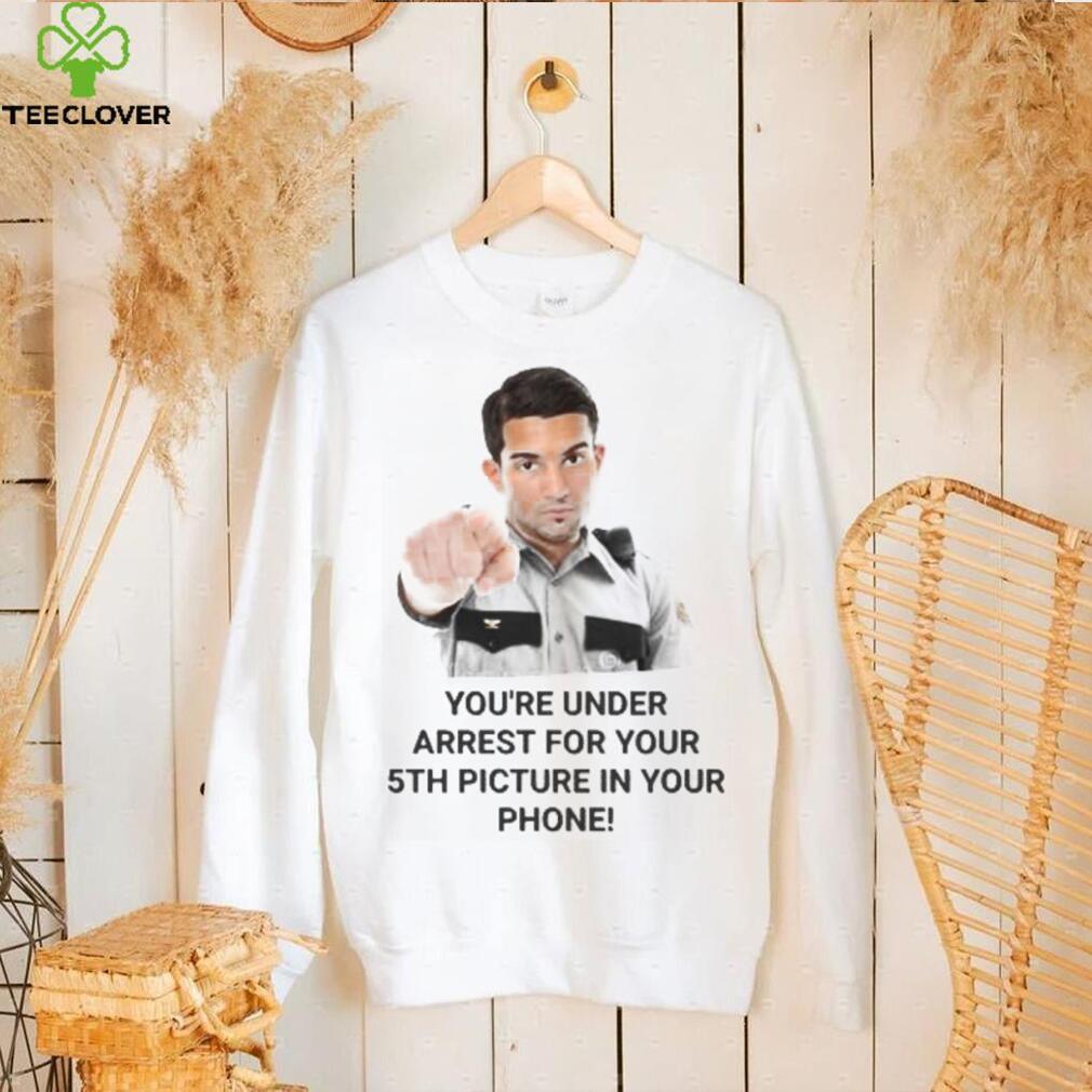 You’re Under Arrest For Your 5Th Picture In Your Phone shirt, hoodie, tank top, sweater and long sleeve t shirt You’re Under Arrest For Your 5Th Picture In Your Phone shirt, hoodie, tank top, sweater and long sleeve t shirt