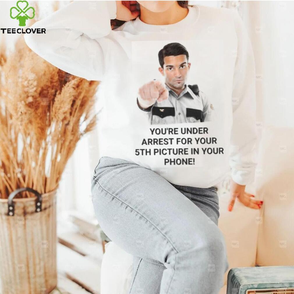 You’re Under Arrest For Your 5Th Picture In Your Phone shirt, hoodie, tank top, sweater and long sleeve t shirt You’re Under Arrest For Your 5Th Picture In Your Phone shirt, hoodie, tank top, sweater and long sleeve t shirt