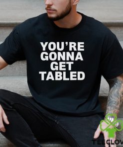 You’re gonna get tabled shirt