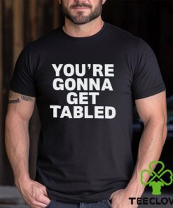You’re gonna get tabled shirt
