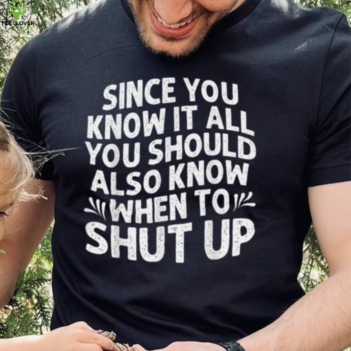 Since You Know It All You Should Also Know When To Shut Up T Shirt