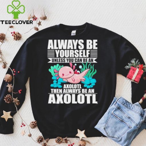 always be yourself unless you can be axolotl hoodie, sweater, longsleeve, shirt v-neck, t-shirt