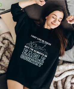 I May Live In Texas But Im Always In Eagle Country T hoodie, sweater, longsleeve, shirt v-neck, t-shirt