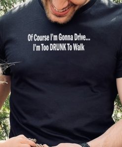 Of course I’m gonna drive I’m too drunk to walk shirt