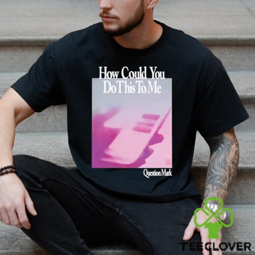 How Could You Do This To Me Question Mark Shirt
