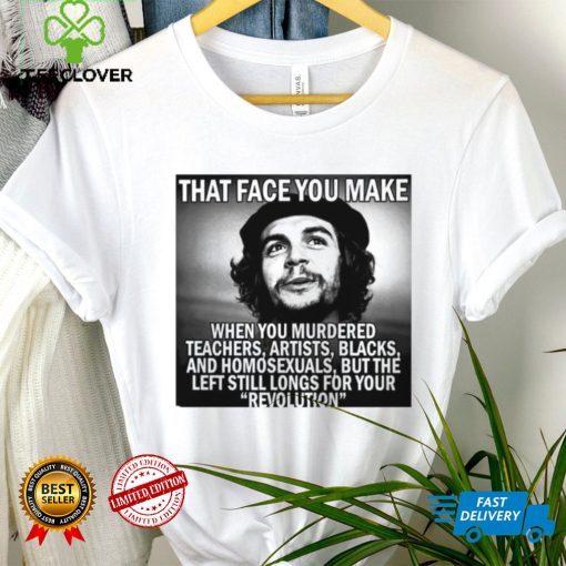 That face you make when you murdered teachers artists blacks and homosexuals but the left still longs for your Revolution shirt